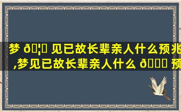 梦 🦅 见已故长辈亲人什么预兆,梦见已故长辈亲人什么 🐒 预兆周公解梦